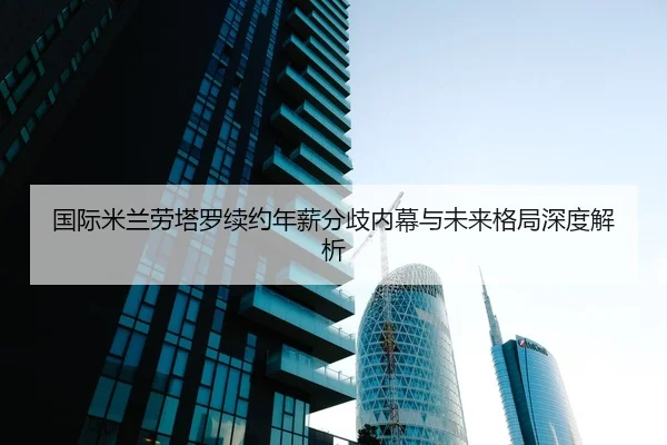 国际米兰劳塔罗续约年薪分歧内幕与未来格局深度解析